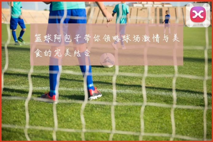 篮球阿包子带你领略球场激情与美食的完美结合