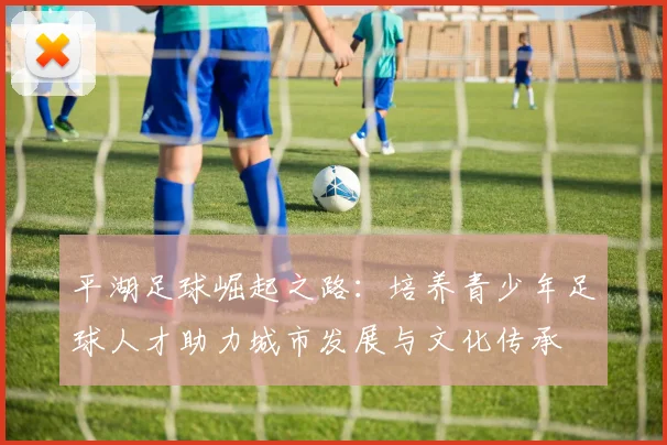 平湖足球崛起之路：培养青少年足球人才助力城市发展与文化传承