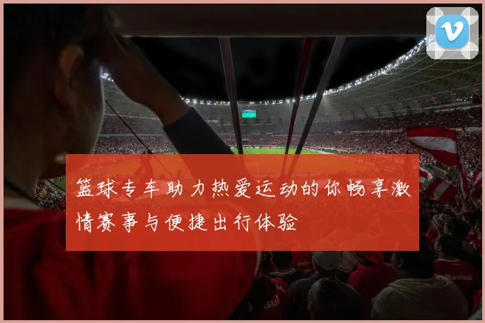 篮球专车助力热爱运动的你畅享激情赛事与便捷出行体验